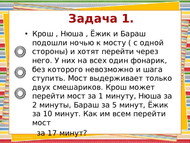 Задача 1.   Крош , Нюша , Ёжик и Бараш подошли ночью к мосту ( с одной стороны) и хотят перейти через него. У них на всех один фонарик, без которого невозможно и шага ступить. Мост выдерживает только двух смешариков. Крош может перейти мост за 1 минуту, Нюша за 2 минуты, Бараш за 5 минут, Ёжик за 10 минут. Как им всем перейти мост  за 17 минут? 