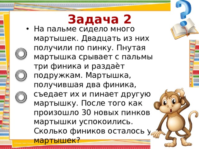Задача 2 На пальме сидело много мартышек. Двадцать из них получили по пинку. Пнутая мартышка срывает с пальмы три финика и раздаѐт подружкам. Мартышка, получившая два финика, съедает их и пинает другую мартышку. После того как произошло 30 новых пинков, мартышки успокоились. Сколько фиников осталось у мартышек? 
