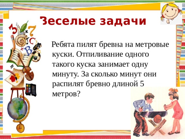 Веселые задачи  Ребята пилят бревна на метровые куски. Отпиливание одного такого куска занимает одну минуту. За сколько минут они распилят бревно длиной 5 метров? 