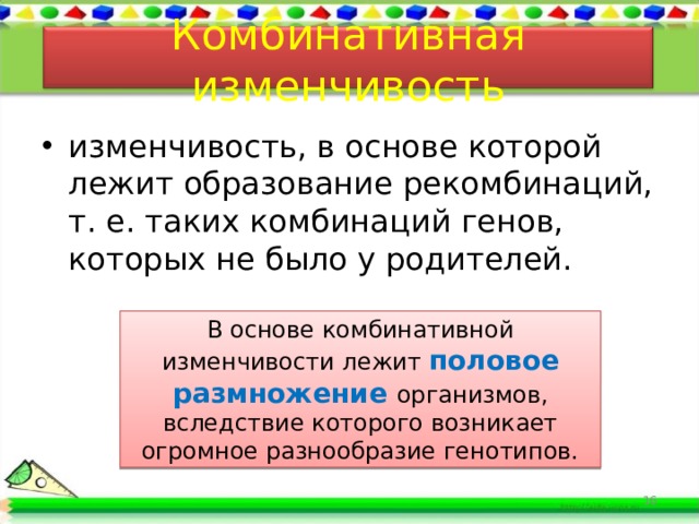 Комбинативная изменчивость изменчивость, в основе которой лежит образование рекомбинаций, т. е. таких комбинаций генов, которых не было у родителей. В основе комбинативной изменчивости лежит половое размножение организмов, вследствие которого возникает огромное разнообразие генотипов. 16 