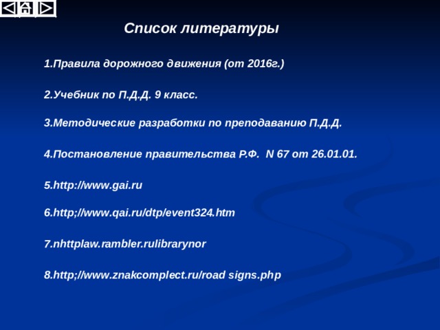 Список литературы 1.Правила дорожного движения (от 2016г.) 2.Учебник по П.Д.Д. 9 класс. 3.Методические разработки по преподаванию П.Д.Д. 4.Постановление правительства Р.Ф. N 67 от 26.01.01. 5. http://www.gai.ru 6.http;//www.qai.ru/dtp/event324.htm 7.nhttplaw.rambler.rulibrarynor 8.http;//www.znakcomplect.ru/road signs.php 