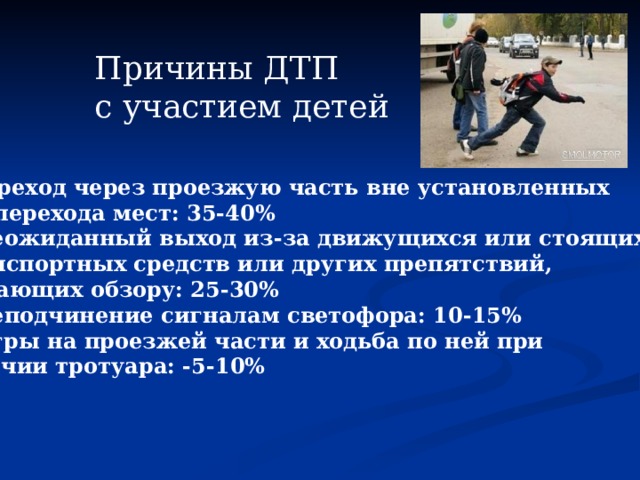 Причины ДТП с участием детей     1.Переход через проезжую часть вне установленных для перехода мест: 35-40%   2. Неожиданный выход из-за движущихся или стоящих  транспортных средств или других препятствий, мешающих обзору: 25-30%   3. Неподчинение сигналам светофора: 10-15%   4. Игры на проезжей части и ходьба по ней при наличии тротуара: -5-10%  