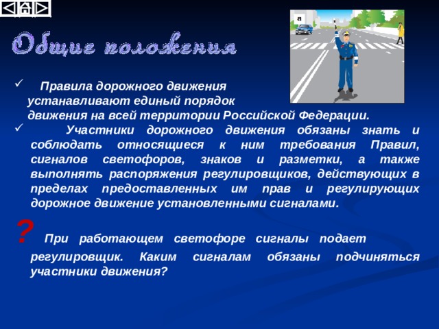 Правила дорожного движения  устанавливают единый порядок  движения на всей территории Российской Федерации.  Участники дорожного движения обязаны знать и соблюдать относящиеся к ним требования Правил, сигналов светофоров, знаков и разметки, а также выполнять распоряжения регулировщиков, действующих в пределах предоставленных им прав и регулирующих дорожное движение установленными сигналами. ? При работающем светофоре сигналы подает регулировщик. Каким сигналам обязаны подчиняться участники движения? 