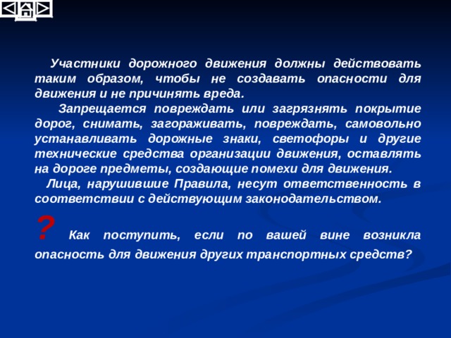   Участники дорожного движения должны действовать таким образом, чтобы не создавать опасности для движения и не причинять вреда.  Запрещается повреждать или загрязнять покрытие дорог, снимать, загораживать, повреждать, самовольно устанавливать дорожные знаки, светофоры и другие технические средства организации движения, оставлять на дороге предметы, создающие помехи для движения.  Лица, нарушившие Правила, несут ответственность в соответствии с действующим законодательством. ? Как поступить, если по вашей вине возникла опасность для движения других транспортных средств? 