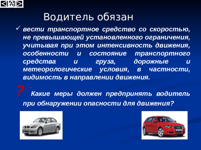 Водитель обязан вести транспортное средство со скоростью, не превышающей установленного ограничения, учитывая при этом интенсивность движения, особенности и состояние транспортного средства и груза, дорожные и метеорологические условия, в частности, видимость в направлении движения. ? Какие меры должен предпринять водитель при обнаружении опасности для движения? 