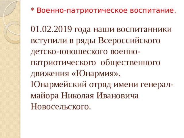 * Военно-патриотическое воспитание.   01.02.2019 года наши воспитанники вступили в ряды Всероссийского детско-юношеского военно-патриотического общественного движения «Юнармия». Юнармейский отряд имени генерал-майора Николая Ивановича Новосельского.   