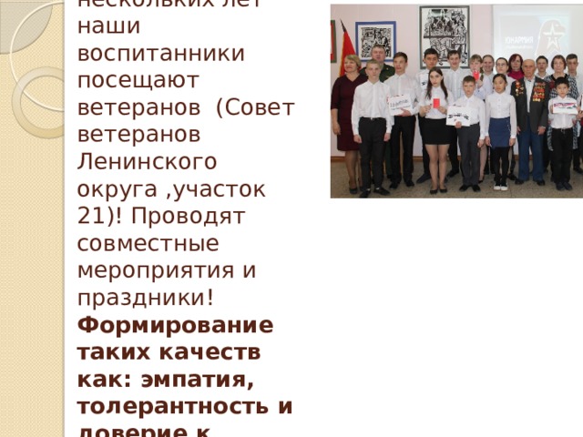 На протяжении нескольких лет наши воспитанники посещают ветеранов (Совет ветеранов Ленинского округа ,участок 21)! Проводят совместные мероприятия и праздники! Формирование таких качеств как: эмпатия, толерантность и доверие к людям. 