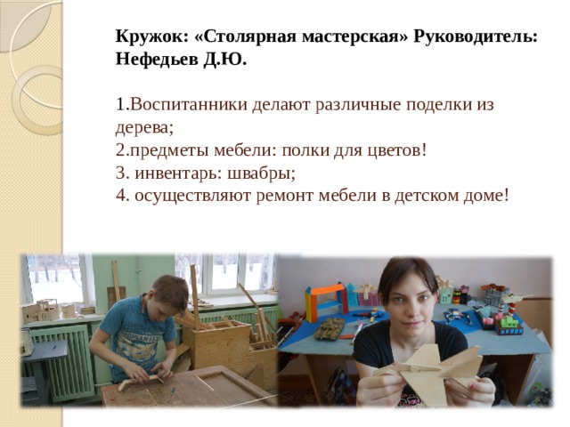   Кружок: «Столярная мастерская» Руководитель: Нефедьев Д.Ю.   1. Воспитанники делают различные поделки из дерева;  2.предметы мебели: полки для цветов!  3. инвентарь: швабры;  4. осуществляют ремонт мебели в детском доме!     