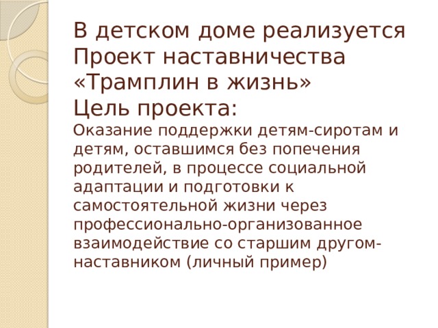 В детском доме реализуется Проект наставничества  «Трамплин в жизнь»  Цель проекта:  Оказание поддержки детям-сиротам и детям, оставшимся без попечения родителей, в процессе социальной адаптации и подготовки к самостоятельной жизни через профессионально-организованное взаимодействие со старшим другом-наставником (личный пример)   