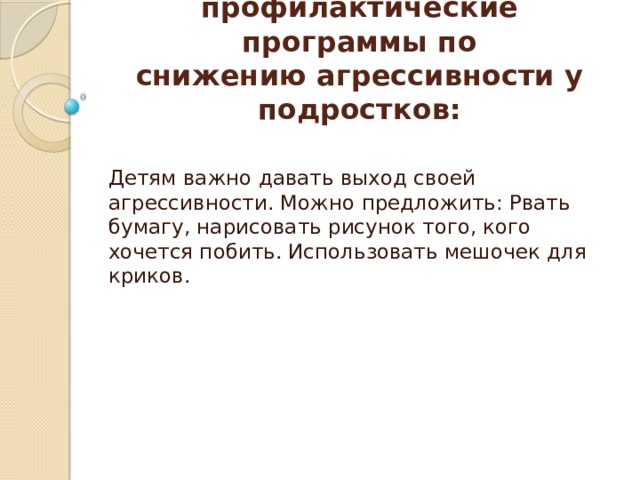 Педагогические профилактические программы по  снижению агрессивности у подростков: Детям важно давать выход своей агрессивности. Можно предложить: Рвать бумагу, нарисовать рисунок того, кого хочется побить. Использовать мешочек для криков. 