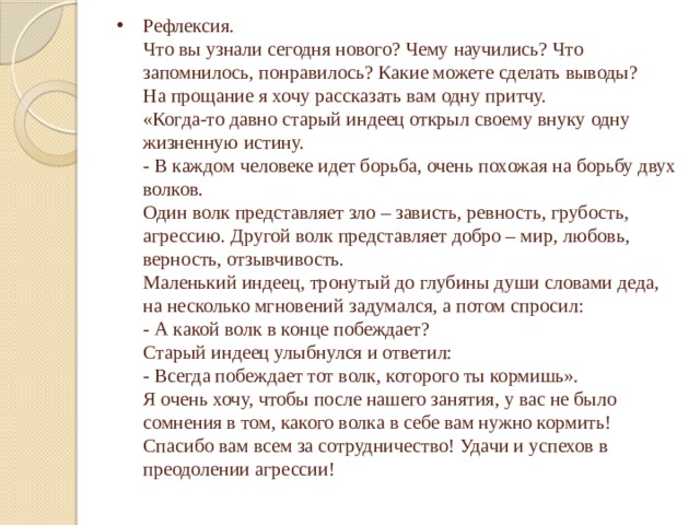 Рефлексия.  Что вы узнали сегодня нового? Чему научились? Что запомнилось, понравилось? Какие можете сделать выводы?  На прощание я хочу рассказать вам одну притчу.  «Когда-то давно старый индеец открыл своему внуку одну жизненную истину.  - В каждом человеке идет борьба, очень похожая на борьбу двух волков.  Один волк представляет зло – зависть, ревность, грубость, агрессию. Другой волк представляет добро – мир, любовь, верность, отзывчивость.  Маленький индеец, тронутый до глубины души словами деда, на несколько мгновений задумался, а потом спросил:  - А какой волк в конце побеждает?  Старый индеец улыбнулся и ответил:  - Всегда побеждает тот волк, которого ты кормишь».  Я очень хочу, чтобы после нашего занятия, у вас не было сомнения в том, какого волка в себе вам нужно кормить!  Спасибо вам всем за сотрудничество! Удачи и успехов в преодолении агрессии!   