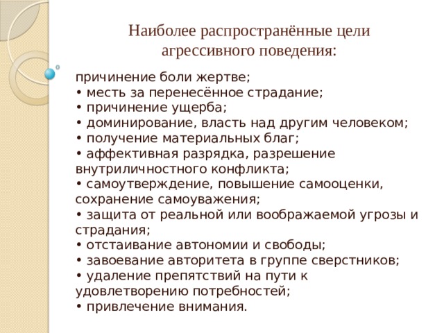 Наиболее распространённые цели  агрессивного поведения:   причинение боли жертве;  • месть за перенесённое страдание;  • причинение ущерба;  • доминирование, власть над другим человеком;  • получение материальных благ;  • аффективная разрядка, разрешение внутриличностного конфликта;  • самоутверждение, повышение самооценки, сохранение самоуважения;  • защита от реальной или воображаемой угрозы и страдания;  • отстаивание автономии и свободы;  • завоевание авторитета в группе сверстников;  • удаление препятствий на пути к удовлетворению потребностей;  • привлечение внимания. 