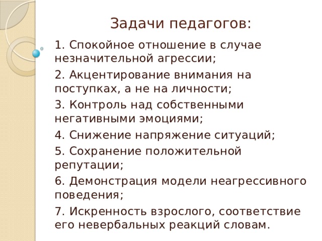 Задачи педагогов:   1. Спокойное отношение в случае незначительной агрессии; 2. Акцентирование внимания на поступках, а не на личности; 3. Контроль над собственными негативными эмоциями; 4. Снижение напряжение ситуаций; 5. Сохранение положительной репутации; 6. Демонстрация модели неагрессивного поведения; 7. Искренность взрослого, соответствие его невербальных реакций словам. 