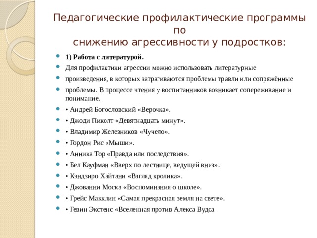 Педагогические профилактические программы по  снижению агрессивности у подростков: 1) Работа с литературой. Для профилактики агрессии можно использовать литературные произведения, в которых затрагиваются проблемы травли или сопряжённые проблемы. В процессе чтения у воспитанников возникает сопереживание и понимание. • Андрей Богословский «Верочка». • Джоди Пиколт «Девятнадцать минут». • Владимир Железников «Чучело». • Гордон Рис «Мыши». • Анника Тор «Правда или последствия». • Бел Кауфман «Вверх по лестнице, ведущей вниз». • Кэндзиро Хайтани «Взгляд кролика». • Джованни Моска «Воспоминания о школе». • Грейс Макклин «Самая прекрасная земля на свете». • Гевин Экстенс «Вселенная против Алекса Вудса 