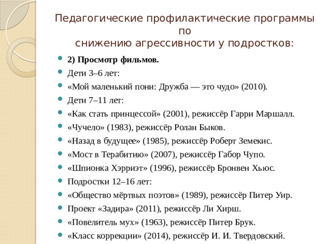 Педагогические профилактические программы по  снижению агрессивности у подростков: 2) Просмотр фильмов. Дети 3–6 лет: «Мой маленький пони: Дружба — это чудо» (2010). Дети 7–11 лет: «Как стать принцессой» (2001), режиссёр Гарри Маршалл. «Чучело» (1983), режиссёр Ролан Быков. «Назад в будущее» (1985), режиссёр Роберт Земекис. «Мост в Терабитию» (2007), режиссёр Габор Чупо. «Шпионка Хэрриэт» (1996), режиссёр Бронвен Хьюс. Подростки 12–16 лет: «Общество мёртвых поэтов» (1989), режиссёр Питер Уир. Проект «Задира» (2011), режиссёр Ли Хирш. «Повелитель мух» (1963), режиссёр Питер Брук. «Класс коррекции» (2014), режиссёр И. И. Твердовский. 