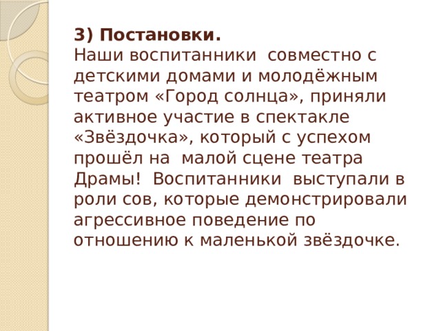 3) Постановки.  Наши воспитанники совместно с детскими домами и молодёжным театром «Город солнца», приняли активное участие в спектакле «Звёздочка», который с успехом прошёл на малой сцене театра Драмы! Воспитанники выступали в роли сов, которые демонстрировали агрессивное поведение по отношению к маленькой звёздочке.    