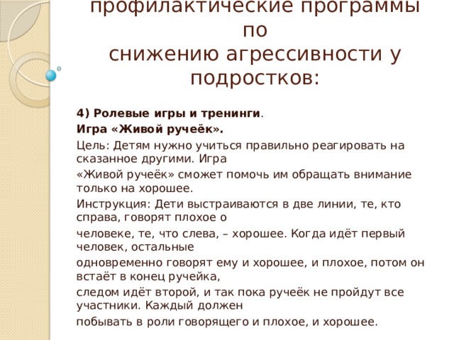 Педагогические профилактические программы по  снижению агрессивности у подростков: 4) Ролевые игры и тренинги . Игра «Живой ручеёк». Цель: Детям нужно учиться правильно реагировать на сказанное другими. Игра «Живой ручеёк» сможет помочь им обращать внимание только на хорошее. Инструкция: Дети выстраиваются в две линии, те, кто справа, говорят плохое о человеке, те, что слева, – хорошее. Когда идёт первый человек, остальные одновременно говорят ему и хорошее, и плохое, потом он встаёт в конец ручейка, следом идёт второй, и так пока ручеёк не пройдут все участники. Каждый должен побывать в роли говорящего и плохое, и хорошее. 