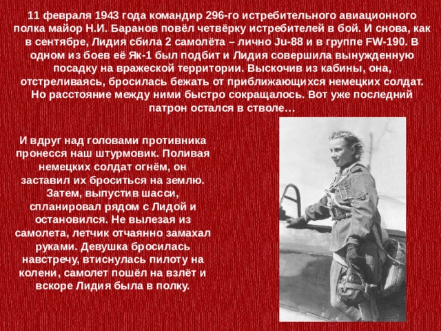 11 февраля 1943 года командир 296-го истребительного авиационного полка майор Н.И. Баранов повёл четвёрку истребителей в бой. И снова, как в сентябре, Лидия сбила 2 самолёта – лично Ju-88 и в группе FW-190. В одном из боев её Як-1 был подбит и Лидия совершила вынужденную посадку на вражеской территории. Выскочив из кабины, она, отстреливаясь, бросилась бежать от приближающихся немецких солдат. Но расстояние между ними быстро сокращалось. Вот уже последний патрон остался в стволе… И вдруг над головами противника пронесся наш штурмовик. Поливая немецких солдат огнём, он заставил их броситься на землю. Затем, выпустив шасси, спланировал рядом с Лидой и остановился. Не вылезая из самолета, летчик отчаянно замахал руками. Девушка бросилась навстречу, втиснулась пилоту на колени, самолет пошёл на взлёт и вскоре Лидия была в полку. 