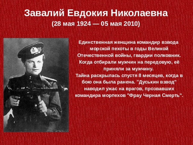 Завалий Евдокия Николаевна (28 мая 1924 — 05 мая 2010) Единственная женщина командир взвода  морской пехоты в годы Великой Отечественной войны, гвардии полковник. Когда отбирали мужчин на передовую, её приняли за мужчину. Тайна раскрылась спустя 8 месяцев, когда в бою она была ранена. 