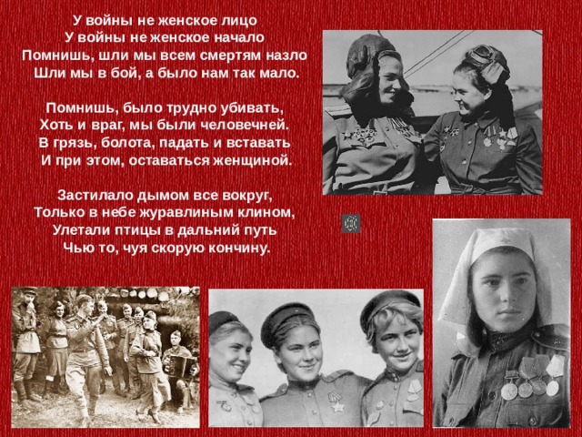 У войны не женское лицо  У войны не женское начало  Помнишь, шли мы всем смертям назло  Шли мы в бой, а было нам так мало.   Помнишь, было трудно убивать,  Хоть и враг, мы были человечней.  В грязь, болота, падать и вставать  И при этом, оставаться женщиной.   Застилало дымом все вокруг,  Только в небе журавлиным клином,  Улетали птицы в дальний путь  Чью то, чуя скорую кончину.    