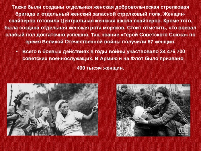 Также были созданы отдельная женская добровольческая стрелковая бригада и отдельный женский запасной стрелковый полк. Женщин-снайперов готовила Центральная женская школа снайперов. Кроме того, была создана отдельная женская рота моряков. Стоит отметить, что воевал слабый пол достаточно успешно. Так, звание «Герой Советского Союза» по время Великой Отечественной войны получили 87 женщин. Всего в боевых действиях в годы войны участвовало 34 476 700 советских военнослужащих. В Армию и на Флот было призвано 490 тысяч женщин. 