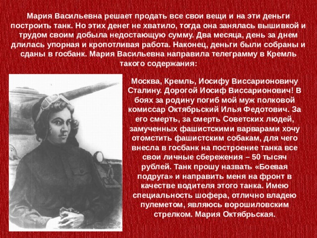 Мария Васильевна решает продать все свои вещи и на эти деньги построить танк. Но этих денег не хватило, тогда она занялась вышивкой и трудом своим добыла недостающую сумму. Два месяца, день за днем длилась упорная и кропотливая работа. Наконец, деньги были собраны и сданы в госбанк. Мария Васильевна направила телеграмму в Кремль такого содержания:   Москва, Кремль, Иосифу Виссарионовичу Сталину. Дорогой Иосиф Виссарионович! В боях за родину погиб мой муж полковой комиссар Октябрьский Илья Федотович. За его смерть, за смерть Советских людей, замученных фашистскими варварами хочу отомстить фашистским собакам, для чего внесла в госбанк на построение танка все свои личные сбережения – 50 тысяч рублей. Танк прошу назвать «Боевая подруга» и направить меня на фронт в качестве водителя этого танка. Имею специальность шофера, отлично владею пулеметом, являюсь ворошиловским стрелком. Мария Октябрьская. 