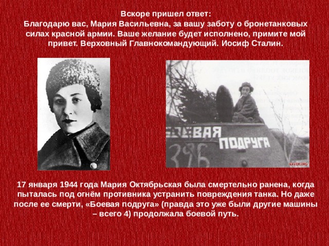 Вскоре пришел ответ:  Благодарю вас, Мария Васильевна, за вашу заботу о бронетанковых силах красной армии. Ваше желание будет исполнено, примите мой привет. Верховный Главнокомандующий. Иосиф Сталин. 17 января 1944 года Мария Октябрьская была смертельно ранена, когда пыталась под огнём противника устранить повреждения танка. Но даже после ее смерти, «Боевая подруга» (правда это уже были другие машины – всего 4) продолжала боевой путь. 