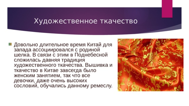 Художественное ткачество Довольно длительное время Китай для запада ассоциировался с родиной шелка. В связи с этим в Поднебесной сложилась давняя традиция художественного ткачества. Вышивка и ткачество в Китае завсегда было женским занятием, так что все девочки, даже очень высоких сословий, обучались данному ремеслу. 