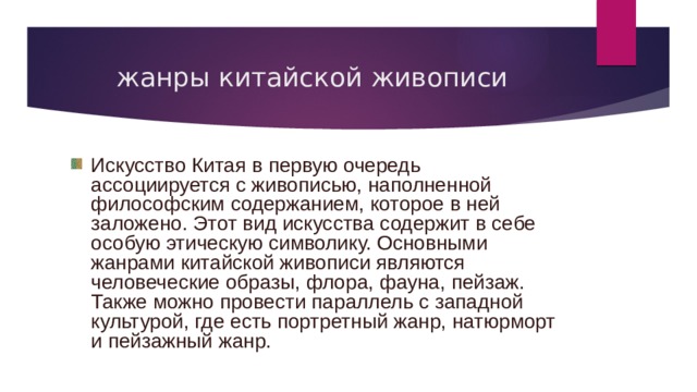жанры китайской живописи Искусство Китая в первую очередь ассоциируется с живописью, наполненной философским содержанием, которое в ней заложено. Этот вид искусства содержит в себе особую этическую символику. Основными жанрами китайской живописи являются человеческие образы, флора, фауна, пейзаж. Также можно провести параллель с западной культурой, где есть портретный жанр, натюрморт и пейзажный жанр. 