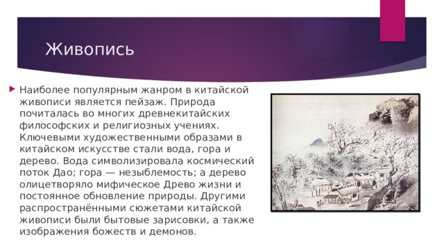 Живопись Наиболее популярным жанром в китайской живописи является пейзаж. Природа почиталась во многих древнекитайских философских и религиозных учениях. Ключевыми художественными образами в китайском искусстве стали вода, гора и дерево. Вода символизировала космический поток Дао; гора — незыблемость; а дерево олицетворяло мифическое Древо жизни и постоянное обновление природы. Другими распространёнными сюжетами китайской живописи были бытовые зарисовки, а также изображения божеств и демонов.   