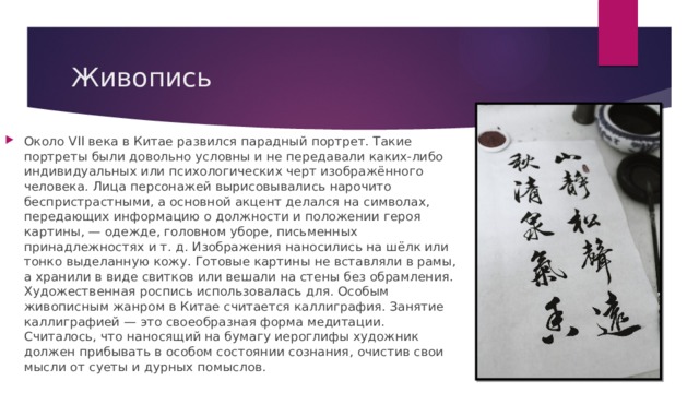 Живопись Около VII века в Китае развился парадный портрет. Такие портреты были довольно условны и не передавали каких-либо индивидуальных или психологических черт изображённого человека. Лица персонажей вырисовывались нарочито беспристрастными, а основной акцент делался на символах, передающих информацию о должности и положении героя картины, — одежде, головном уборе, письменных принадлежностях и т. д. Изображения наносились на шёлк или тонко выделанную кожу. Готовые картины не вставляли в рамы, а хранили в виде свитков или вешали на стены без обрамления. Художественная роспись использовалась для. Особым живописным жанром в Китае считается каллиграфия. Занятие каллиграфией — это своеобразная форма медитации. Считалось, что наносящий на бумагу иероглифы художник должен прибывать в особом состоянии сознания, очистив свои мысли от суеты и дурных помыслов.   