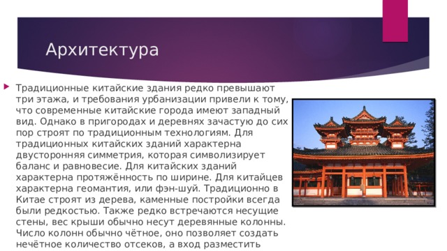 Архитектура Традиционные китайские здания редко превышают три этажа, и требования урбанизации привели к тому, что современные китайские города имеют западный вид. Однако в пригородах и деревнях зачастую до сих пор строят по традиционным технологиям. Для традиционных китайских зданий характерна двусторонняя симметрия, которая символизирует баланс и равновесие. Для китайских зданий характерна протяжённость по ширине. Для китайцев характерна геомантия, или фэн-шуй. Традиционно в Китае строят из дерева, каменные постройки всегда были редкостью. Также редко встречаются несущие стены, вес крыши обычно несут деревянные колонны. Число колонн обычно чётное, оно позволяет создать нечётное количество отсеков, а вход разместить ровно по центру. 