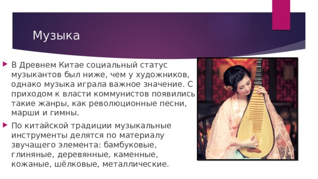 Музыка В Древнем Китае социальный статус музыкантов был ниже, чем у художников, однако музыка играла важное значение. С приходом к власти коммунистов появились такие жанры, как революционные песни, марши и гимны. По китайской традиции музыкальные инструменты делятся по материалу звучащего элемента: бамбуковые, глиняные, деревянные, каменные, кожаные, шёлковые, металлические. 