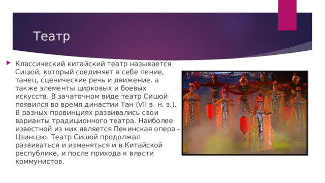 Театр Классический китайский театр называется Сицюй, который соединяет в себе пение, танец, сценические речь и движение, а также элементы цирковых и боевых искусств. В зачаточном виде театр Сицюй появился во время династии Тан (VII в. н. э.). В разных провинциях развивались свои варианты традиционного театра. Наиболее известной из них является Пекинская опера - Цзинцзю. Театр Сицюй продолжал развиваться и изменяться и в Китайской республике, и после прихода к власти коммунистов. 