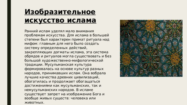 Изобразительное искусство ислама  Ранний ислам уделял мало внимания проблемам искусства. Для ислама в большей степени был характерен примат ритуала над мифом: главным для него было создать систему определенных действий, закрепляющих догматы ислама, эта система обрядов и ритуалов могла существовать и без большой художественно-мифологической традиции. Мусульманская культура формировалась на основе культур разных народов, принимавших ислам. Она вобрала лучшие качества древних цивилизаций, обогатилась и продолжает обогащаться достижениями как мусульманских, так и немусульманских народов. В исламе существует запрет на изображение Бога и вообще живых существ: человека или животных.  