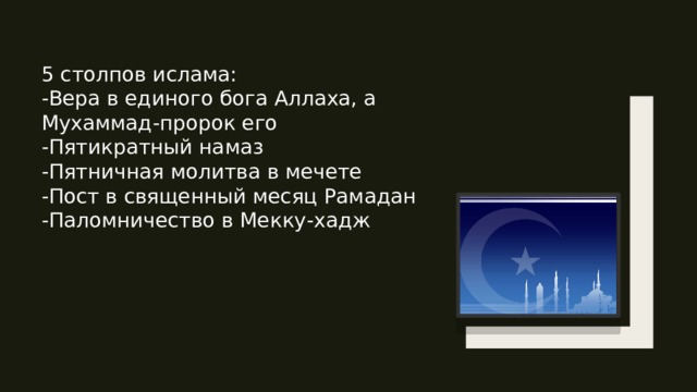 5 столпов ислама: -Вера в единого бога Аллаха, а Мухаммад-пророк его -Пятикратный намаз -Пятничная молитва в мечете  -Пост в священный месяц Рамадан -Паломничество в Мекку-хадж 