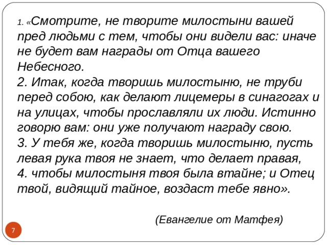1. « Смотрите, не творите милостыни вашей пред людьми с тем, чтобы они видели вас: иначе не будет вам награды от Отца вашего Небесного.  2. Итак, когда творишь милостыню, не труби перед собою, как делают лицемеры в синагогах и на улицах, чтобы прославляли их люди. Истинно говорю вам: они уже получают награду свою.  3. У тебя же, когда творишь милостыню, пусть левая рука твоя не знает, что делает правая,  4. чтобы милостыня твоя была втайне; и Отец твой, видящий тайное, воздаст тебе явно».   (Евангелие от Матфея)  