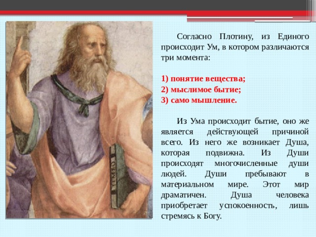  Согласно Плотину, из Единого происходит Ум, в котором различаются три момента: 1) понятие вещества; 2) мыслимое бытие; 3) само мышление.  Из Ума происходит бытие, оно же является действующей причиной всего. Из него же возникает Душа, которая подвижна. Из Души происходят многочисленные души людей. Души пребывают в материальном мире. Этот мир драматичен. Душа человека приобретает успокоенность, лишь стремясь к Богу. 