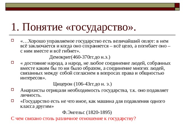 «…Хорошо управляемое государство есть величайший оплот: в нем всё заключается и когда оно сохраняется – всё цело, а погибает оно – с ним вместе и всё гибнет».  Демокрит(460-370гг.до н.э.) « достояние народа, а народ, не любое соединение людей, собранных вместе каким бы то ни было образом, а соединение многих людей, связанных между собой согласием в вопросах права и общностью интересов».  Цицерон (106-43гг.до н. э.) Анархисты отрицали необходимость государства, т.к. оно подавляет личность. «Государство есть не что иное, как машина для подавления одного класса другим»  Ф.Энгельс (1820-1895) С чем связано столь различное отношение к государству? 