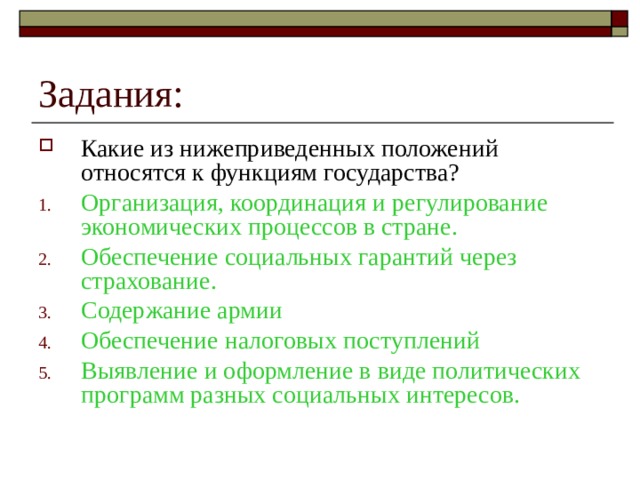 Какие из нижеприведенных положений относятся к функциям государства? Организация, координация и регулирование экономических процессов в стране. Обеспечение социальных гарантий через страхование. Содержание армии Обеспечение налоговых поступлений Выявление и оформление в виде политических программ разных социальных интересов. 