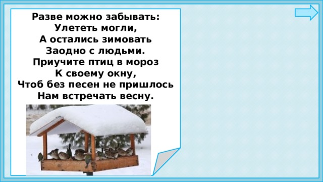   Разве можно забывать: Улететь могли, А остались зимовать Заодно с людьми. Приучите птиц в мороз К своему окну, Чтоб без песен не пришлось Нам встречать весну.       