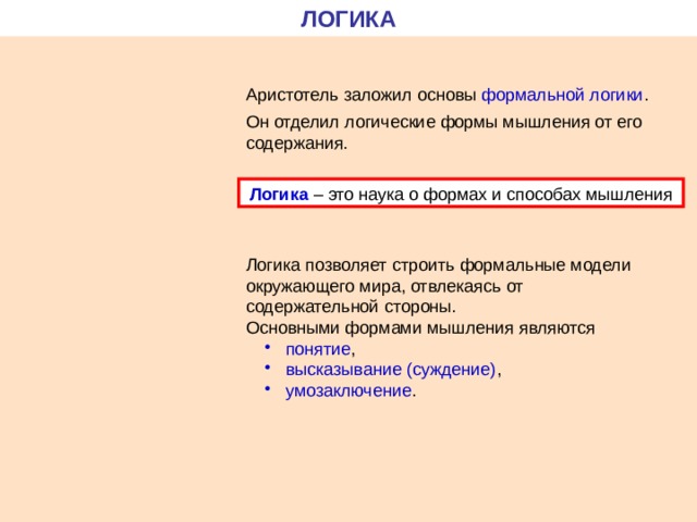 ЛОГИКА Аристотель заложил основы формальной логики . Он отделил логические формы мышления от его содержания. Логика – это наука о формах и способах мышления Логика позволяет строить формальные модели окружающего мира, отвлекаясь от содержательной стороны. Основными формами мышления являются  понятие ,  высказывание (суждение) ,  умозаключение .  понятие ,  высказывание (суждение) ,  умозаключение . 