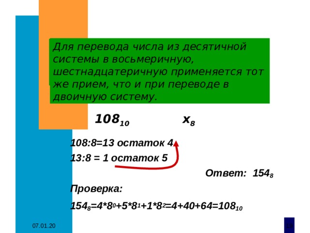 Для перевода числа из десятичной системы в восьмеричную, шестнадцатеричную применяется тот же прием, что и при переводе в двоичную систему. 108 10 х 8  108 : 8 =13 остаток 4 13 : 8 = 1 остаток 5  Ответ: 154 8 Проверка: 154 8 =4*8 0 +5*8 1 +1*8 2 =4+40+64=108 10  07.01.20  