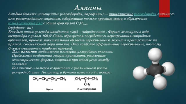 Алканы Алка́ны (также насыщенные углеводороды, парафины) —  ациклические   углеводороды  линейного или разветвлённого строения, содержащие только  простые связи  и образующие  гомологический ряд  с общей формулой C n H 2n+2 . (суффикс –ан) Каждый атом углерода находится в sp3 – гибридизации . Форма молекулы в виде тетраэдра с углом 109,5°.Связь образуется посредством перекрывания гибридных орбиталей, причем максимальная область перекрывания лежит в пространстве на прямой, соединяющей ядра атомов. Это наиболее эффективное перекрывание, поэтому σ-связь считается наиболее прочной. Для  алканов  свойственна изомерия углеродного скелета. Предельные соединения могут принимать различные геометрические формы, сохраняя при этом угол между связями. Количество изомеров возрастает с увеличением роста углеродной цепи. Например у бутана известно 2 изомера: 