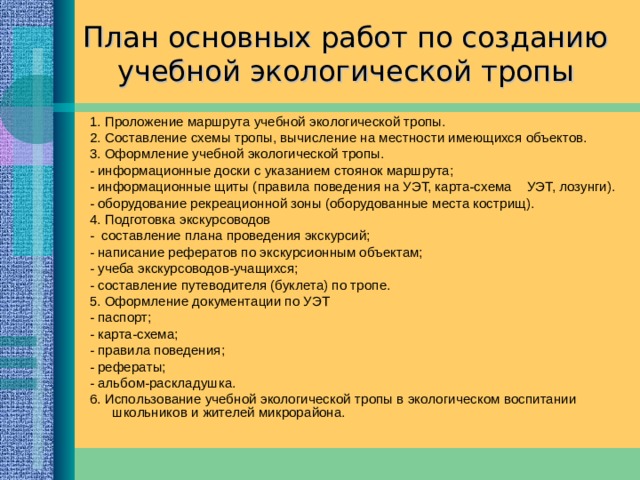 Требования к созданию учебной экологической тропы   1.Маршрут тропы должен соответствовать ее назначению и учитывать условия данной местности; 2. Маршрут необходимо прокладывать по уже сложившейся дорожно-тропиночной сети; 3. Тропа должна пролегать по красивой местности, удовлетворять эстетические и познавательные потребности; 4. Тропа должна нести информацию: познавательную (натуральные объекты: виды растений и животных, формы рельефа, почв, горные породы и другие элементы живой и неживой природы); просветительную (элементы антропогенного ландшафта) и предписывающую (лозунги, призывы, правила, указатели, нанесенные на щитах и знаках). 