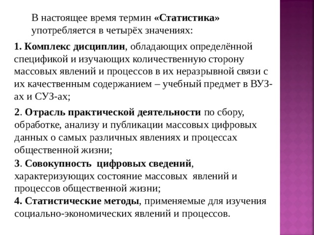 В настоящее время термин «Статистика» употребляется в четырёх значениях: 1. Комплекс дисциплин , обладающих определённой спецификой и изучающих количественную сторону массовых явлений и процессов в их неразрывной связи с их качественным содержанием – учебный предмет в ВУЗ-ах и СУЗ-ах; 2 . Отрасль практической деятельности по сбору, обработке, анализу и публикации массовых цифровых данных о самых различных явлениях и процессах общественной жизни; 3 . Совокупность цифровых сведений , характеризующих состояние массовых явлений и процессов общественной жизни; 4. Статистические методы , применяемые для изучения социально-экономических явлений и процессов. 