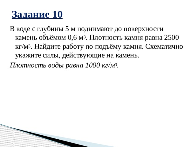 Задание 10 В воде с глубины 5 м поднимают до поверхности камень объёмом 0,6 м 3 . Плотность камня равна 2500 кг/м 3 . Найдите работу по подъёму камня. Схематично укажите силы, действующие на камень. Плотность воды равна 1000 кг/м 3 . 