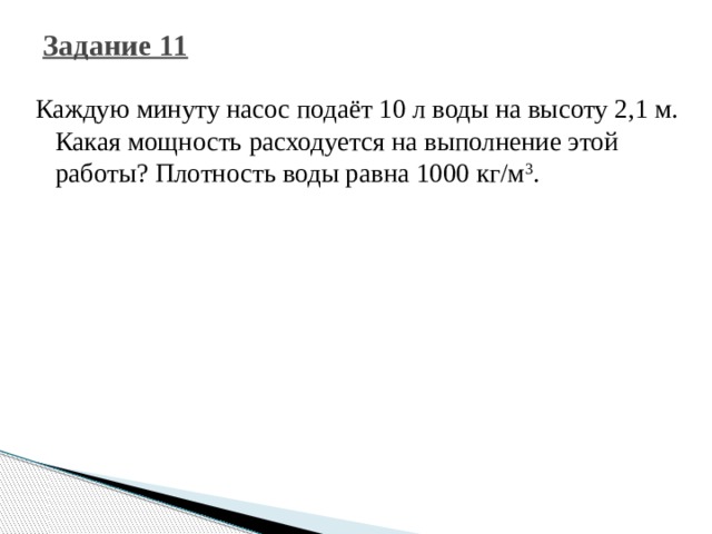 Задание 11 Каждую минуту насос подаёт 10 л воды на высоту 2,1 м. Какая мощность расходуется на выполнение этой работы? Плотность воды равна 1000 кг/м 3 . 