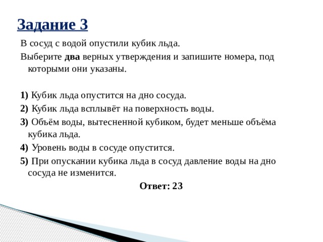 Задание 3 В сосуд с водой опустили кубик льда. Выберите  два  верных утверждения и запишите номера, под которыми они указаны.   1) Кубик льда опустится на дно сосуда. 2) Кубик льда всплывёт на поверхность воды. 3) Объём воды, вытесненной кубиком, будет меньше объёма кубика льда. 4) Уровень воды в сосуде опустится. 5) При опускании кубика льда в сосуд давление воды на дно сосуда не изменится. Ответ: 23 