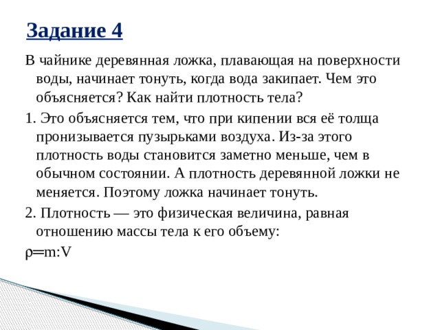 Задание 4 В чайнике деревянная ложка, плавающая на поверхности воды, начинает тонуть, когда вода закипает. Чем это объясняется? Как найти плотность тела? 1. Это объясняется тем, что при кипении вся её толща пронизывается пузырьками воздуха. Из-за этого плотность воды становится заметно меньше, чем в обычном состоянии. А плотность деревянной ложки не меняется. Поэтому ложка начинает тонуть. 2. Плотность — это физическая величина, равная отношению массы тела к его объему:   ═ m:V 